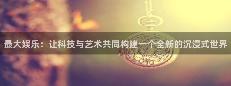 永盈welcome集团：最大娱乐：让科技与艺术共同构建一个全新的沉浸式世界
