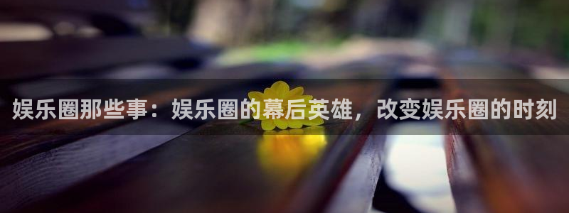 永盈welcome体育eon：娱乐圈那些事：娱乐圈的幕后英雄，改变娱乐圈的时刻