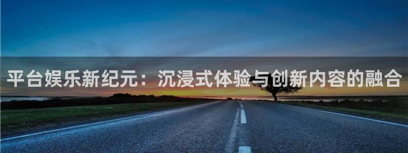 永盈welcomef凯捷平台在线注册：平台娱乐新纪元：沉浸式体验与创新内容的融合